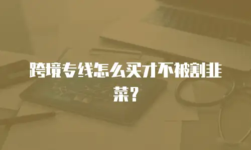 跨境专线怎么买才不被割韭菜？