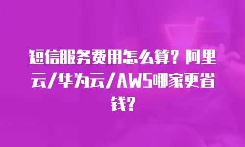 短信服务费用怎么算？阿里云/华为云/AWS哪家更省钱？