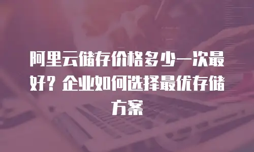 阿里云储存价格多少一次最好？企业如何选择最优存储方案