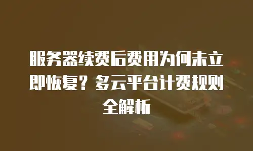 服务器续费后费用为何未立即恢复？多云平台计费规则全解析