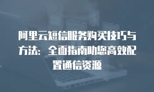 阿里云短信服务购买技巧与方法：全面指南助您高效配置通信资源