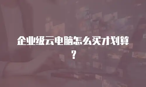 企业级云电脑怎么买才划算？