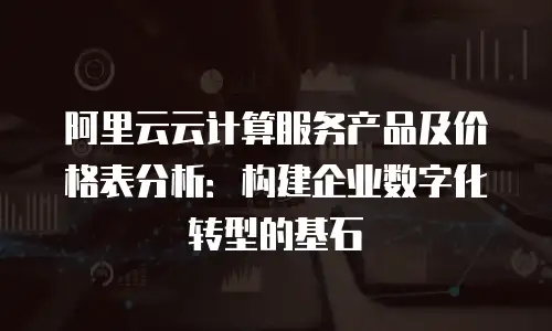 阿里云云计算服务产品及价格表分析：构建企业数字化转型的基石