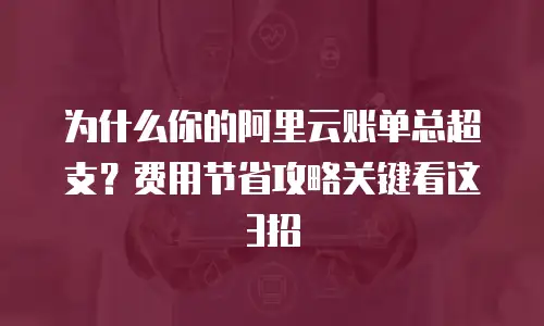 为什么你的阿里云账单总超支？费用节省攻略关键看这3招