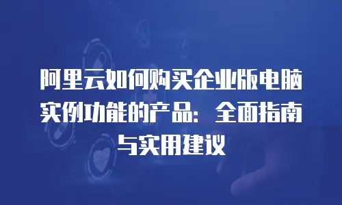 阿里云如何购买企业版电脑实例功能的产品：全面指南与实用建议