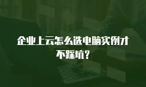 企业上云怎么选电脑实例才不踩坑？