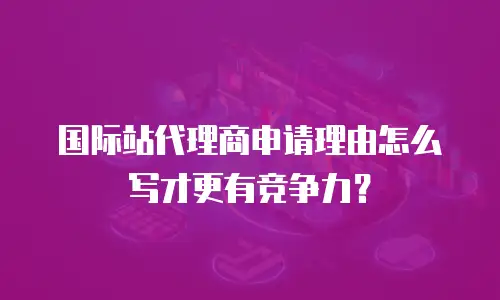 国际站代理商申请理由怎么写才更有竞争力？