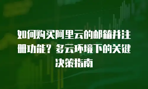 如何购买阿里云的邮箱并注册功能？多云环境下的关键决策指南