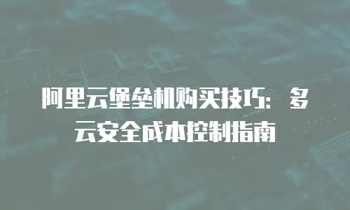 阿里云堡垒机购买技巧：多云安全成本控制指南