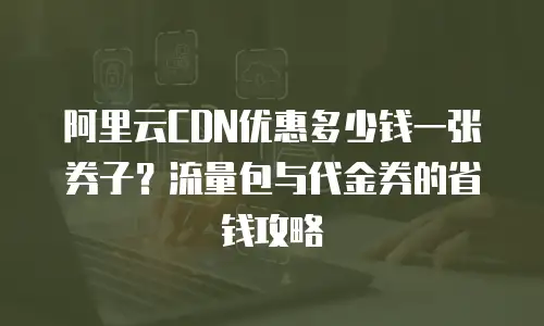 阿里云CDN优惠多少钱一张券子？流量包与代金券的省钱攻略
