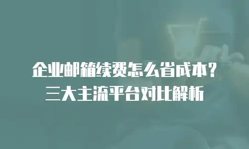 企业邮箱续费怎么省成本？三大主流平台对比解析