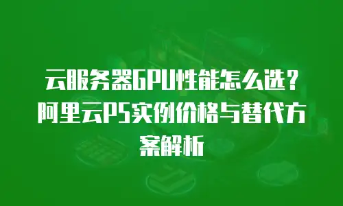 云服务器GPU性能怎么选？阿里云P5实例价格与替代方案解析