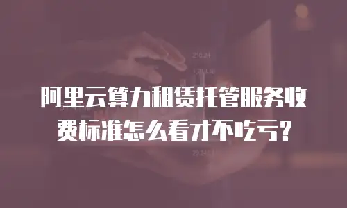 阿里云算力租赁托管服务收费标准怎么看才不吃亏？