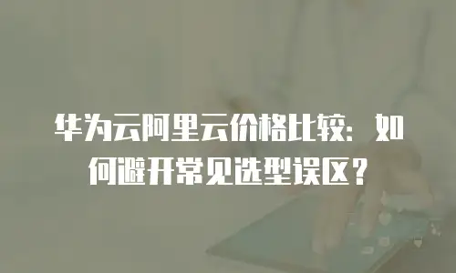 华为云阿里云价格比较：如何避开常见选型误区？