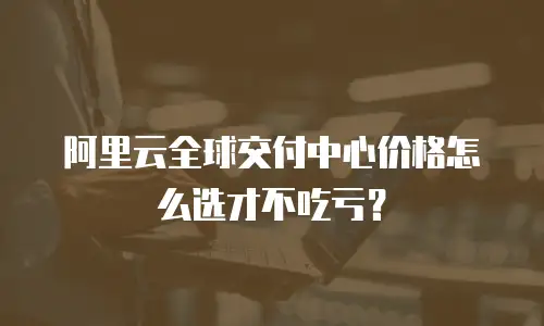 阿里云全球交付中心价格怎么选才不吃亏？