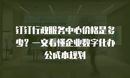 钉钉行政服务中心价格是多少？一文看懂企业数字化办公成本规划