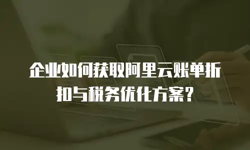 企业如何获取阿里云账单折扣与税务优化方案？