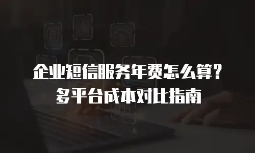 企业短信服务年费怎么算？多平台成本对比指南