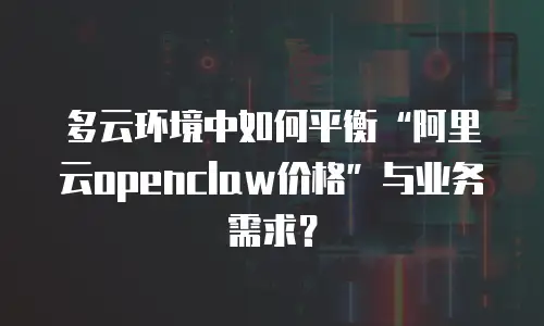 多云环境中如何平衡&ldquo;阿里云openclaw价格&rdquo;与业务需求？