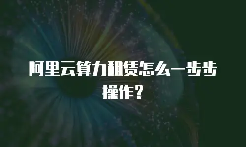 阿里云算力租赁怎么一步步操作？
