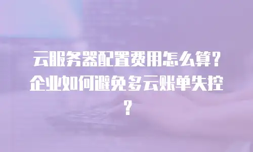 云服务器配置费用怎么算？企业如何避免多云账单失控？