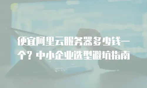 便宜阿里云服务器多少钱一个？中小企业选型避坑指南