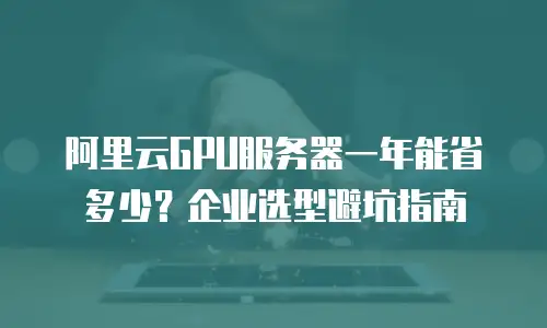 阿里云GPU服务器一年能省多少？企业选型避坑指南
