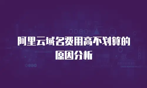 阿里云域名费用高不划算的原因分析