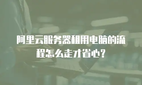 阿里云服务器租用电脑的流程怎么走才省心？