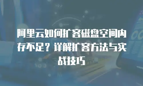 阿里云如何扩容磁盘空间内存不足？详解扩容方法与实战技巧