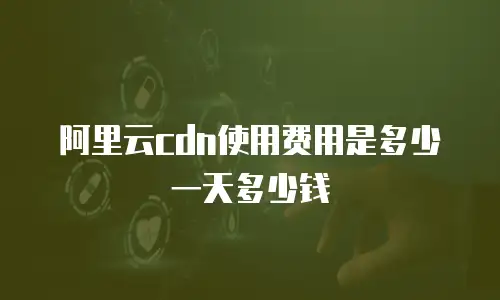 阿里云cdn使用费用是多少一天多少钱
