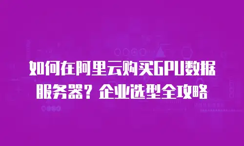 如何在阿里云购买GPU数据服务器？企业选型全攻略