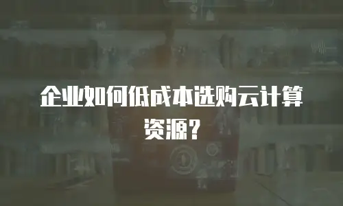 企业如何低成本选购云计算资源？