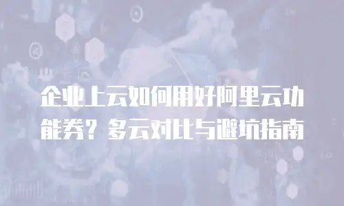 企业上云如何用好阿里云功能券？多云对比与避坑指南