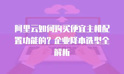 阿里云如何购买便宜主机配置功能的？企业降本选型全解析