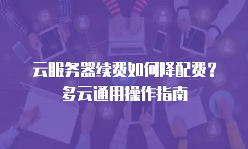 云服务器续费如何降配费？多云通用操作指南