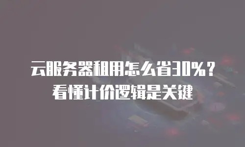 云服务器租用怎么省30%？看懂计价逻辑是关键