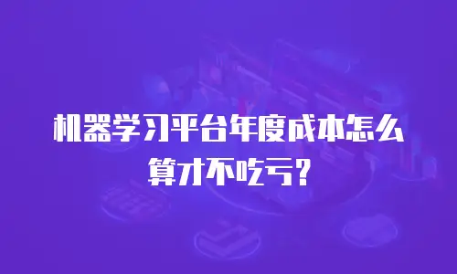 机器学习平台年度成本怎么算才不吃亏？