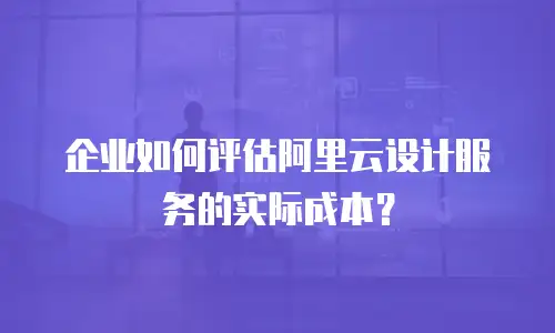 企业如何评估阿里云设计服务的实际成本？