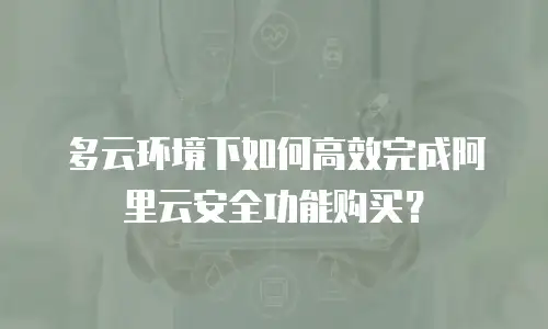 多云环境下如何高效完成阿里云安全功能购买？