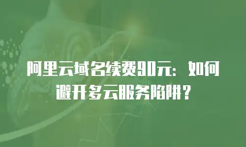 阿里云域名续费90元：如何避开多云服务陷阱？