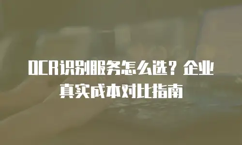 OCR识别服务怎么选？企业真实成本对比指南