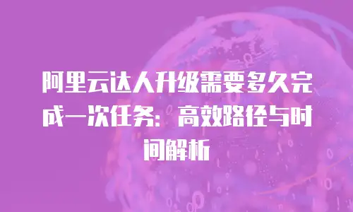 阿里云达人升级需要多久完成一次任务：高效路径与时间解析