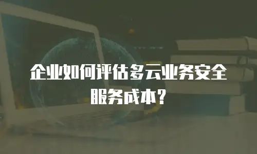 企业如何评估多云业务安全服务成本？