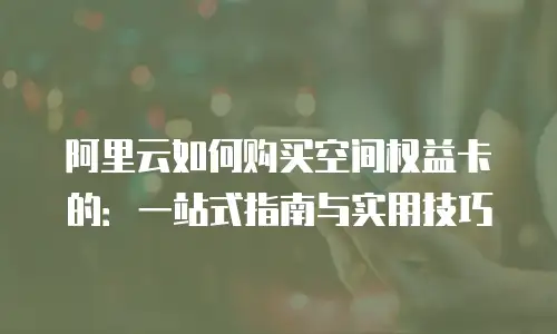 阿里云如何购买空间权益卡的：一站式指南与实用技巧