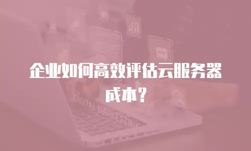 企业如何高效评估云服务器成本？