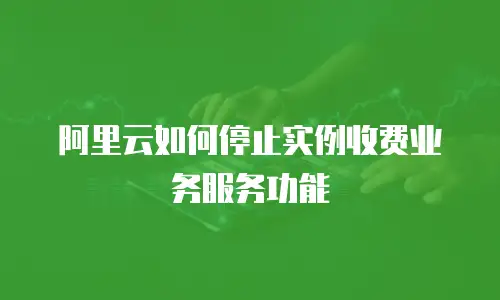 阿里云如何停止实例收费业务服务功能