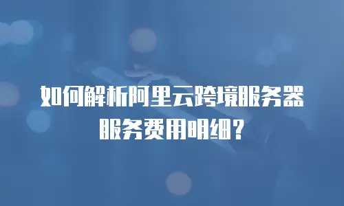 如何解析阿里云跨境服务器服务费用明细？