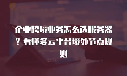 企业跨境业务怎么选服务器？看懂多云平台境外节点规则