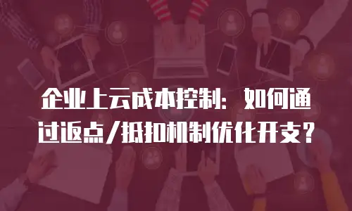 企业上云成本控制：如何通过返点/抵扣机制优化开支？
